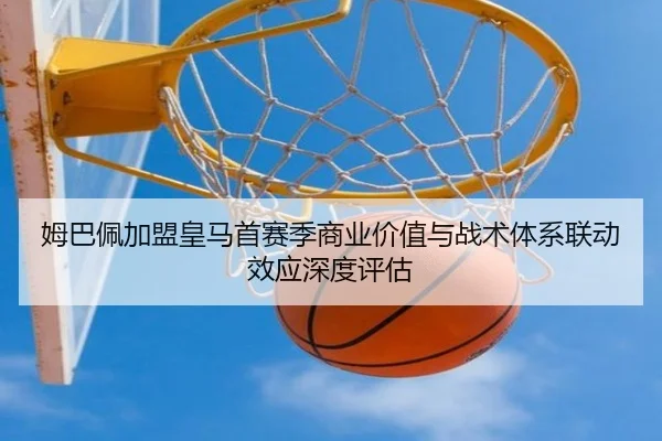 姆巴佩加盟皇马首赛季商业价值与战术体系联动效应深度评估